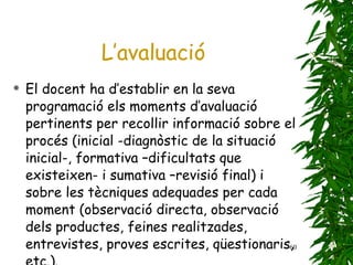 El docent ha d’establir en la seva programació els moments d’avaluació pertinents per recollir informació sobre el procés (inicial -diagnòstic de la situació inicial-, formativa –dificultats que existeixen- i sumativa –revisió final) i sobre les tècniques adequades per cada moment (observació directa, observació dels productes, feines realitzades, entrevistes, proves escrites, qüestionaris, etc.).   L’avaluació 