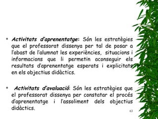 Activitats d’aprenentatge :  Són les estratègies que el professorat dissenya per tal de posar a l’abast de l’alumnat les experiències,  situacions i informacions que li permetin aconseguir els resultats d’aprenentatge esperats i explicitats en els objectius didàctics. Activitats d’avaluació : Són les estratègies que el professorat dissenya per constatar el procés d’aprenentatge i l’assoliment dels objectius didàctics. 