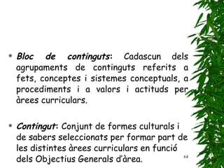 Bloc de continguts :  Cadascun dels agrupaments de continguts referits a fets, conceptes i sistemes conceptuals, a procediments i a valors i actituds per àrees curriculars. Contingut :  Conjunt de formes culturals i de sabers seleccionats per formar part de les distintes àrees curriculars en funció dels Objectius Generals d’àrea.   
