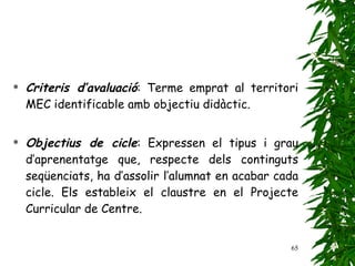 Criteris d’avaluació : Terme emprat al territori MEC identificable amb objectiu didàctic.   Objectius de cicle : Expressen el tipus i grau d’aprenentatge que, respecte dels continguts seqüenciats, ha d’assolir l’alumnat en acabar cada cicle. Els estableix el claustre en el Projecte Curricular de Centre. 