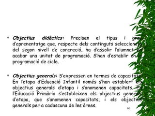 Objectius didàctics:  Precisen el tipus i grau d’aprenentatge que, respecte dels continguts seleccionats del segon nivell de concreció, ha d’assolir l’alumnat en acabar una unitat de programació. S’han d’establir en la programació de cicle.   Objectius generals :  S’expressen en termes de capacitats. En l’etapa d’Educació Infantil només s’han establert els objectius generals d’etapa i s’anomenen capacitats. En l’Educació Primària s’estableixen els objectius generals d’etapa, que s’anomenen capacitats, i els objectius generals per a cadascuna de les àrees. 