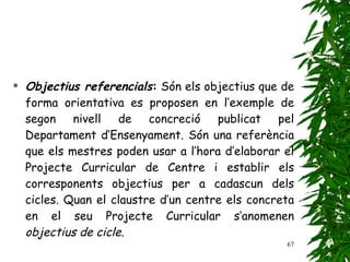 Objectius referencials :  Són els objectius que de forma orientativa es proposen en l’exemple de segon nivell de concreció publicat pel Departament d’Ensenyament. Són una referència que els mestres poden usar a l’hora d’elaborar el Projecte Curricular de Centre i establir els corresponents objectius per a cadascun dels cicles. Quan el claustre d’un centre els concreta en el seu Projecte Curricular s’anomenen  objectius de cicle . 