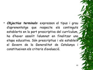 Objectius terminals :  expressen el tipus i grau d’aprenentatge que respecte els continguts establerts en la part prescriptiva del currículum, ha d’haver assolit l’alumnat en finalitzar una etapa educativa. Són prescriptius i els estableix el Govern de la Generalitat de Catalunya i constitueixen els criteris d’avaluació. 