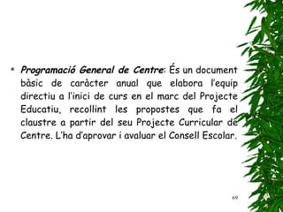 Programació General de Centre : És un document bàsic de caràcter anual que elabora l’equip directiu a l’inici de curs en el marc del Projecte Educatiu, recollint les propostes que fa el claustre a partir del seu Projecte Curricular de Centre. L’ha d’aprovar i avaluar el Consell Escolar. 