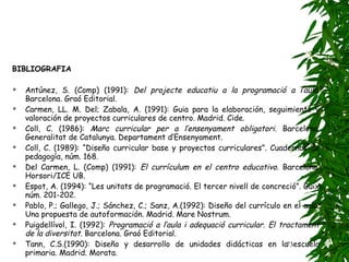 BIBLIOGRAFIA Antúnez, S. (Comp) (1991):  Del projecte educatiu a la programació a l’aula . Barcelona. Graó Editorial. Carmen, LL. M. Del; Zabala, A. (1991): Guia para la elaboración, seguimiento y valoración de proyectos curriculares de centro. Madrid. Cide. Coll, C. (1986):  Marc curricular per a l’ensenyament obligatori . Barcelona. Generalitat de Catalunya. Departament d’Ensenyament. Coll, C. (1989): “Diseño curricular base y proyectos curriculares”. Cuadernos de pedagogía, núm. 168. Del Carmen, L. (Comp) (1991):  El currículum en el centro educativo . Barcelona. Horsori/ICE UB. Espot, A. (1994): “Les unitats de programació. El tercer nivell de concreció”. Guix núm. 201-202. Pablo, P.; Gallego, J.; Sánchez, C.; Sanz, A.(1992): Diseño del currículo en el aula. Una propuesta de autoformación. Madrid. Mare Nostrum. Puigdellívol, I. (1992):  Programació a l’aula i adequació curricular. El tractament de la diversitat . Barcelona. Graó Editorial. Tann, C.S.(1990): Diseño y desarrollo de unidades didácticas en la escuela primaria. Madrid. Morata. 