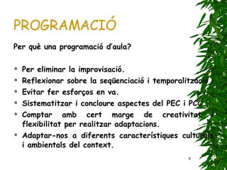 PROGRAMACIÓ Per què una programació d’aula?  Per eliminar la improvisació. Reflexionar sobre la seqüenciació i temporalització Evitar fer esforços en va. Sistematitzar i concloure aspectes del PEC i PCC Comptar amb cert marge de creativitat i flexibilitat per realitzar adaptacions. Adaptar-nos a diferents característiques culturals i ambientals del context. 