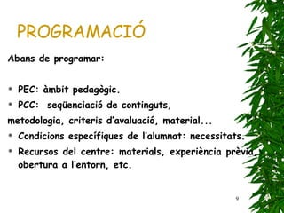 PROGRAMACIÓ Abans de programar: PEC: àmbit pedagògic. PCC:  seqüenciació de continguts, metodologia, criteris d’avaluació, material... Condicions específiques de l’alumnat: necessitats. Recursos del centre: materials, experiència prèvia, obertura a l’entorn, etc. 