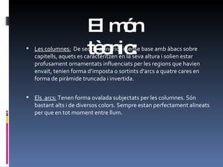 El món tècnic: Les columnes:   De secció cilíndrica i sense base amb àbacs sobre capitells, aquets es caracteritzen en la seva altura i solien estar profusament ornamentats influenciats per les regions que havien envaït, tenien forma d’imposta o sortints d’arcs a quatre cares en forma de piràmide truncada i invertida. Els  arcs:  Tenen forma ovalada subjectats per les columnes. Són bastant alts i de diversos colors. Sempre estan perfectament alineats per que en tot moment entre llum.  