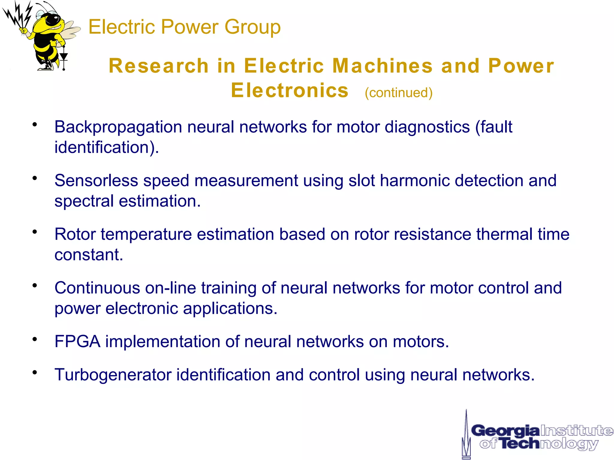 Electric Power Group
          Research in Electric Machines and Power
                     Electronics (continued)
• Backpropagation neural networks for motor diagnostics (fault
  identification).
• Sensorless speed measurement using slot harmonic detection and
  spectral estimation.
• Rotor temperature estimation based on rotor resistance thermal time
  constant.
• Continuous on-line training of neural networks for motor control and
  power electronic applications.
• FPGA implementation of neural networks on motors.
• Turbogenerator identification and control using neural networks.
 