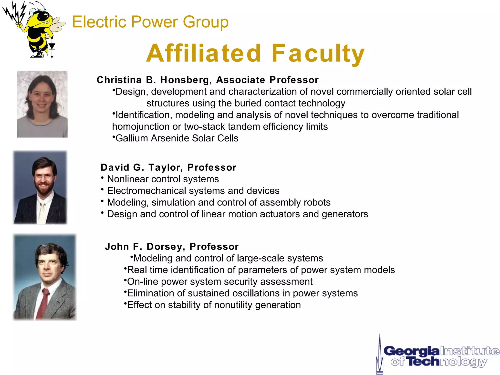 Electric Power Group

              Affiliated Faculty
   Christina B. Honsberg, Associate Professor
     •Design, development and characterization of novel commercially oriented solar cell
               structures using the buried contact technology
     •Identification, modeling and analysis of novel techniques to overcome traditional
     homojunction or two-stack tandem efficiency limits
     •Gallium Arsenide Solar Cells


   David G. Taylor, Professor
   • Nonlinear control systems
   • Electromechanical systems and devices
   • Modeling, simulation and control of assembly robots
   • Design and control of linear motion actuators and generators


    John F. Dorsey, Professor
        •Modeling and control of large-scale systems
       •Real time identification of parameters of power system models
       •On-line power system security assessment
       •Elimination of sustained oscillations in power systems
       •Effect on stability of nonutility generation
 