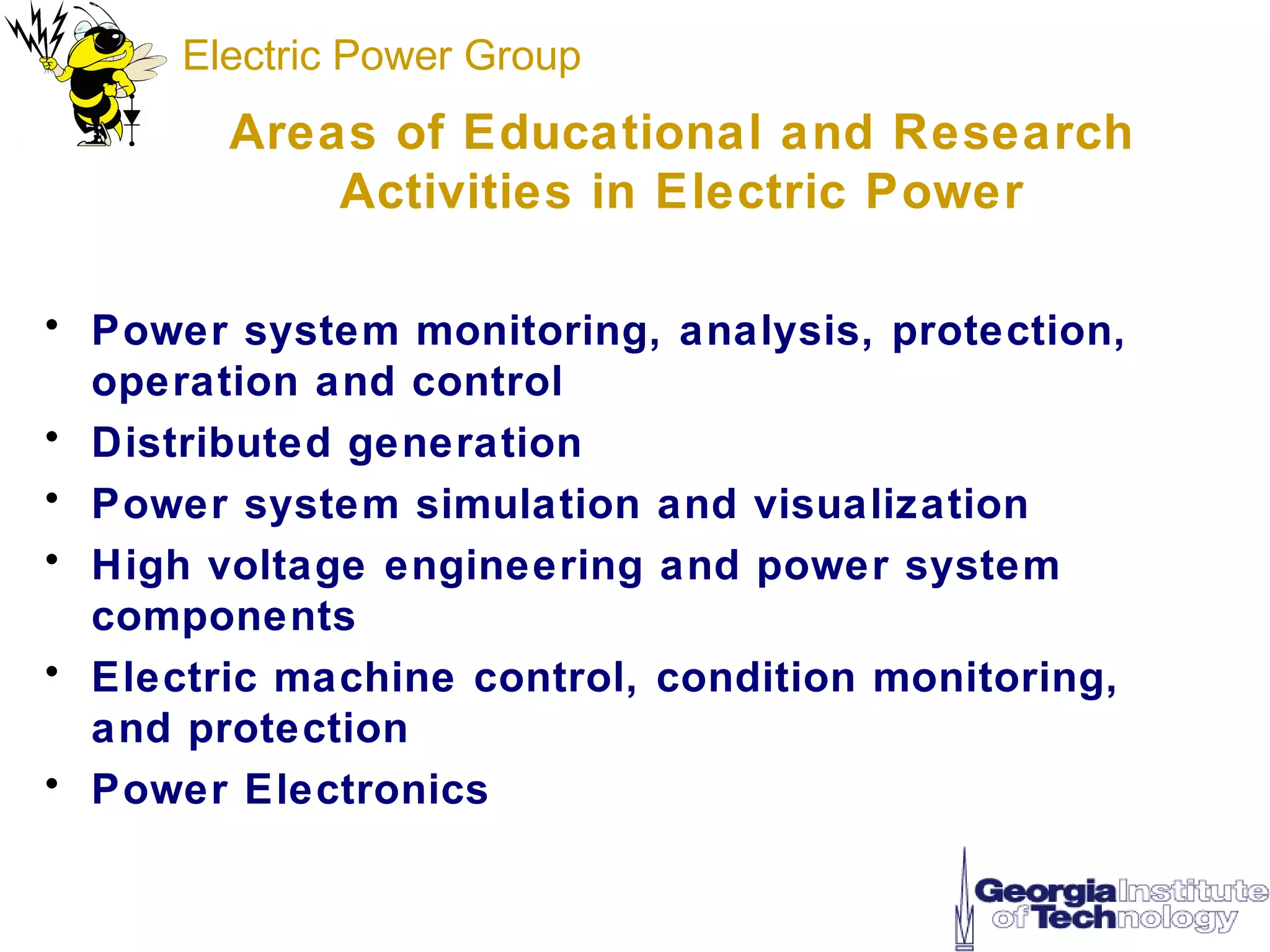 Electric Power Group
        Areas of Educational and Research
            Activities in Electric Power

• Power system monitoring, analysis, protection,
  operation and control
• Distributed generation
• Power system simulation and visualization
• High voltage engineering and power system
  components
• Electric machine control, condition monitoring,
  and protection
• Power Electronics
 