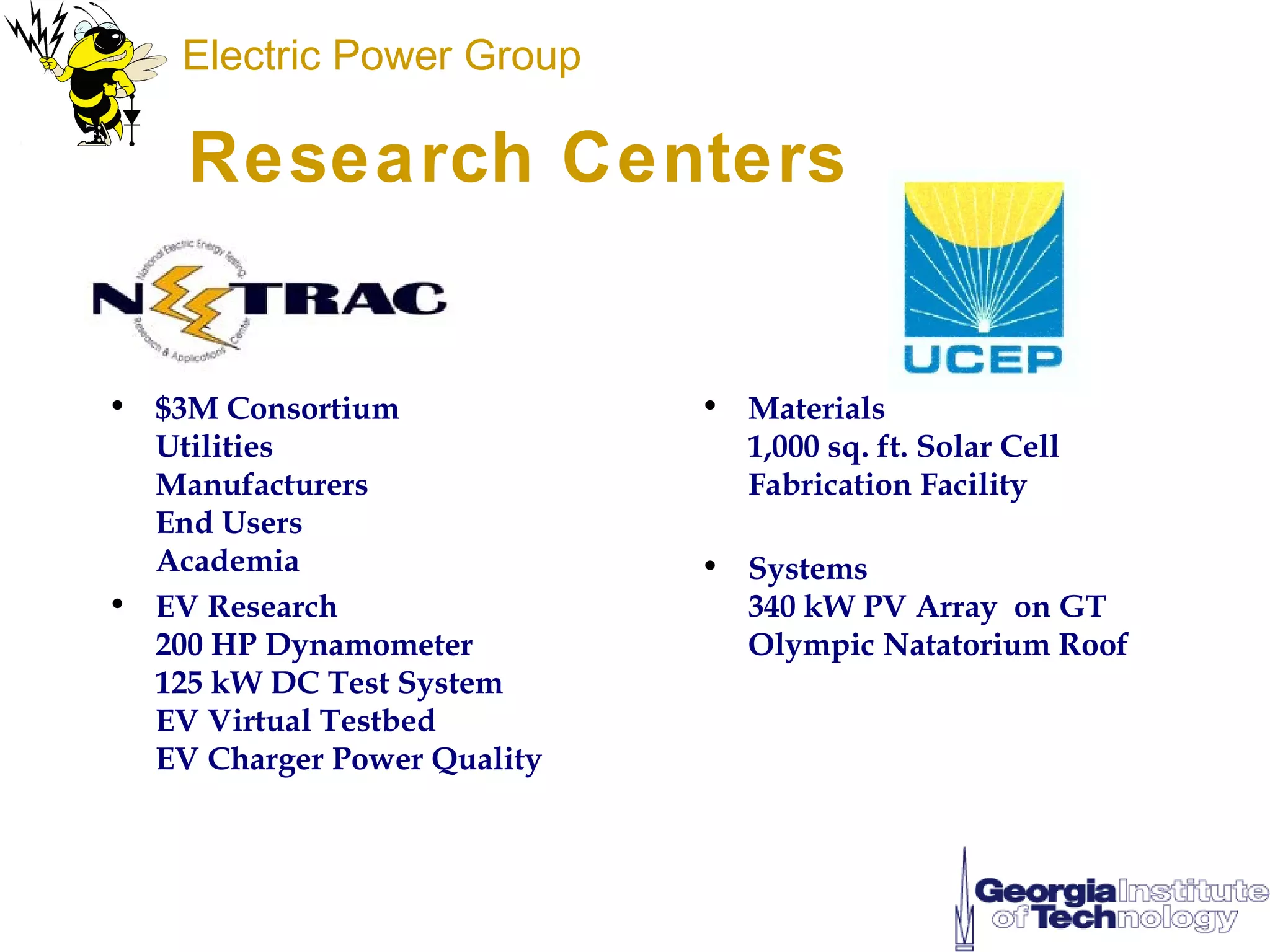 Electric Power Group

    Research Centers


• $3M Consortium             • Materials
  Utilities                    1,000 sq. ft. Solar Cell
  Manufacturers                Fabrication Facility
  End Users
  Academia                   • Systems
• EV Research                  340 kW PV Array on GT
  200 HP Dynamometer           Olympic Natatorium Roof
  125 kW DC Test System
  EV Virtual Testbed
  EV Charger Power Quality
 