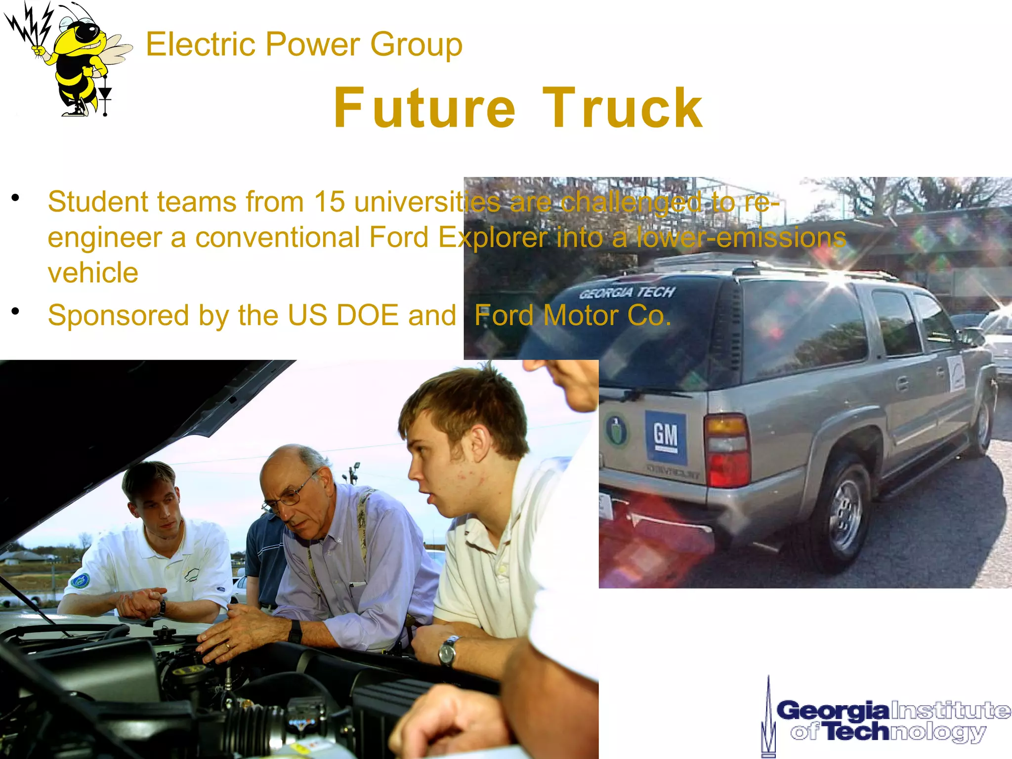 Electric Power Group

                       Future Truck
• Student teams from 15 universities are challenged to re-
  engineer a conventional Ford Explorer into a lower-emissions
  vehicle
• Sponsored by the US DOE and Ford Motor Co.
 