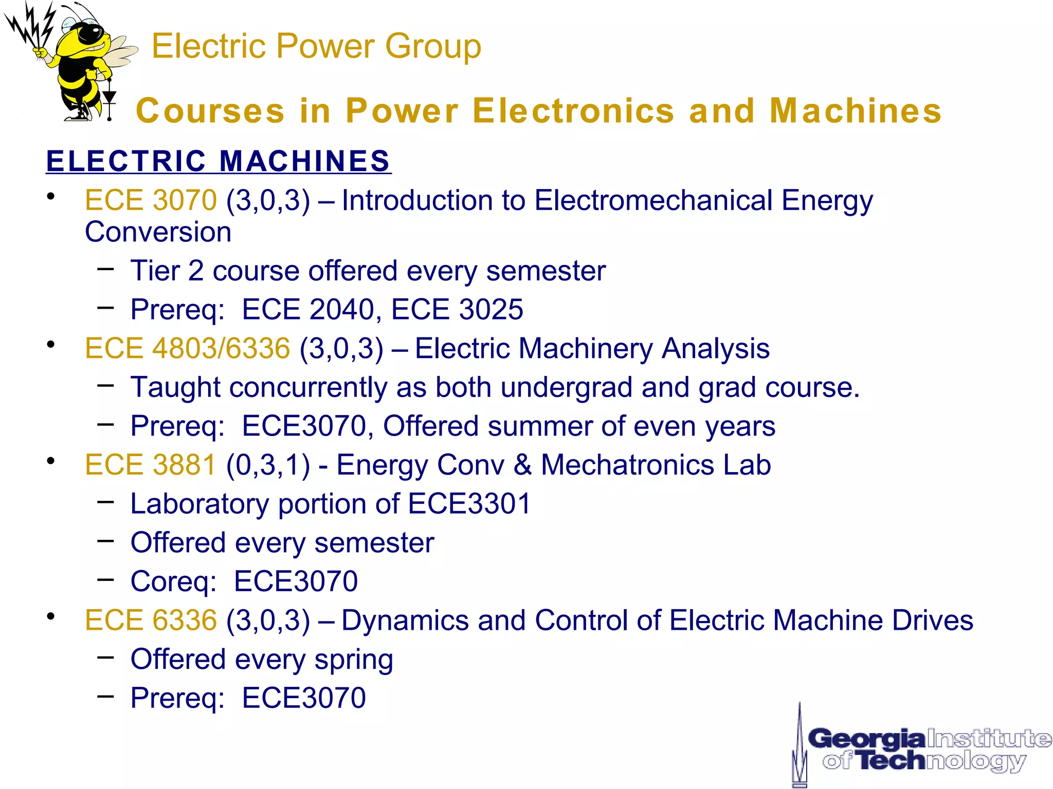 Electric Power Group
      Courses in Power Electronics and M achines
ELECTRIC MACHINES
• ECE 3070 (3,0,3) – Introduction to Electromechanical Energy
  Conversion
   – Tier 2 course offered every semester
   – Prereq: ECE 2040, ECE 3025
• ECE 4803/6336 (3,0,3) – Electric Machinery Analysis
   – Taught concurrently as both undergrad and grad course.
   – Prereq: ECE3070, Offered summer of even years
• ECE 3881 (0,3,1) - Energy Conv & Mechatronics Lab
   – Laboratory portion of ECE3301
   – Offered every semester
   – Coreq: ECE3070
• ECE 6336 (3,0,3) – Dynamics and Control of Electric Machine Drives
   – Offered every spring
   – Prereq: ECE3070
 