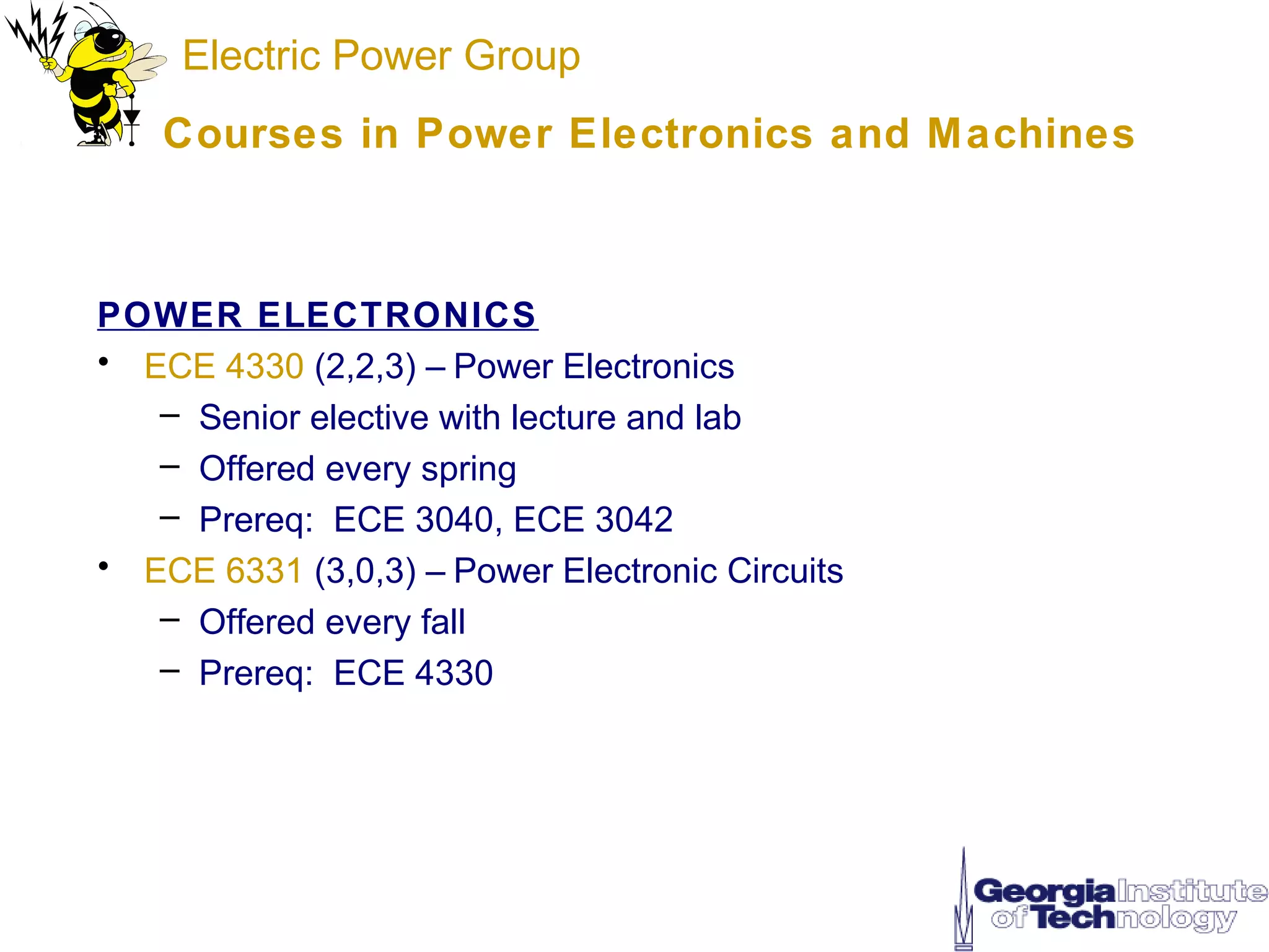 Electric Power Group
    Courses in Power Electronics and M achines



POWER ELECTRONICS
• ECE 4330 (2,2,3) – Power Electronics
   – Senior elective with lecture and lab
   – Offered every spring
   – Prereq: ECE 3040, ECE 3042
• ECE 6331 (3,0,3) – Power Electronic Circuits
   – Offered every fall
   – Prereq: ECE 4330
 