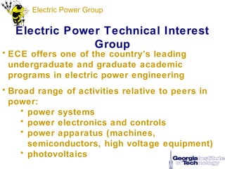 Electric Power Group

   Electric Power Technical Interest
                Group
• ECE offers one of the country’s leading
  undergraduate and graduate academic
  programs in electric power engineering
• Broad range of activities relative to peers in
  power:
    • power systems
    • power electronics and controls
    • power apparatus (machines,
      semiconductors, high voltage equipment)
    • photovoltaics
 