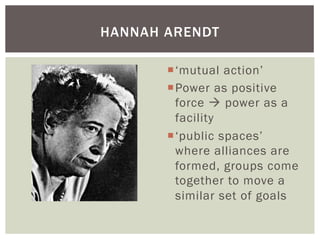 HANNAH ARENDT

       ¡ ‘ mutual action’
       ¡ P ower as positive
          force à power as a
          facility
       ¡ ‘ public spaces’
          where alliances are
          formed, groups come
          together to move a
          similar set of goals
 