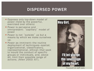 DISPERSED POWER

¡  Opposes only top-down model of
    power (held by the power ful,
    exercised over others)
¡  Power is per vasive and
    omnipresent: ‘capillar y’ model of
    power
¡  Power is not ‘outside’ us but a
    means by which we make ourselves
    up.
¡  Power as imminent—the routine
    deployment of techniques—spatial,
    organizational, classificator y,
    representational, ethical—that seek
    to mould the conduct of specific
    groups or individuals, and, above
    all, limit their possible range of
    actions. (Allen 2003: 67).


                                          Foucault on self care.
 