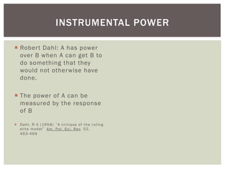INSTRUMENTAL POWER

¡  Rober t Dahl: A has power
    over B when A can get B to
    do something that they
    would not otherwise have
    done.

¡  The power of A can be
    measured by the response
    of B

¡  D a h l , R A ( 1 9 5 8 ) ‘ A c r i t i q u e o f t h e r u l i n g
    e l i t e m o d e l ’ A m . P o l . S c i . R e v. 5 2 ,
    463-469
 