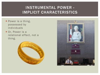 INSTRUMENTAL POWER -
              IMPLICIT CHARACTERISTICS

¡  Power is a thing,
    possessed by
    individuals
¡  Or, Power is a
    relational ef fect, not a
    thing.
 