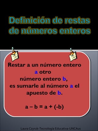 Restar a un número entero
          a otro
    número entero b,
es sumarle al número a el
       apuesto de b.

      a – b = a + (-b)


    Laura Czyruk-Tecnología Educativa-UNCAus
 