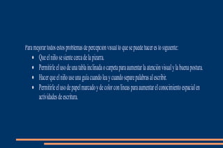 Paramejorartodosestosproblemasdepercepciónvisualloquesepuedehacereslosiguiente:
• Queelniñosesientecercadelapizarra.
• Permitirleelusodeunatablainclinadaocarpetaparaaumentarlaatenciónvisualylabuenapostura.
• Hacerqueelniñouseunaguíacuandoleaycuandoseparepalabrasalescribir.
• Permitirleelusodepapelmarcadoydecolorconlíneasparaaumentarelconocimientoespacialen
actividadesdeescritura.
 