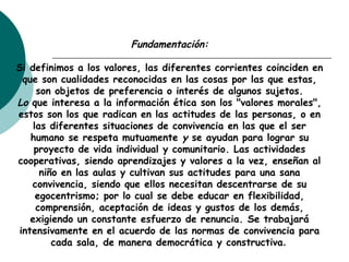 Fundamentación:
Si definimos a los valores, las diferentes corrientes coinciden en
que son cualidades reconocidas en las cosas por las que estas,
son objetos de preferencia o interés de algunos sujetos.
Lo que interesa a la información ética son los "valores morales",
estos son los que radican en las actitudes de las personas, o en
las diferentes situaciones de convivencia en las que el ser
humano se respeta mutuamente y se ayudan para lograr su
proyecto de vida individual y comunitario. Las actividades
cooperativas, siendo aprendizajes y valores a la vez, enseñan al
niño en las aulas y cultivan sus actitudes para una sana
convivencia, siendo que ellos necesitan descentrarse de su
egocentrismo; por lo cual se debe educar en flexibilidad,
comprensión, aceptación de ideas y gustos de los demás,
exigiendo un constante esfuerzo de renuncia. Se trabajará
intensivamente en el acuerdo de las normas de convivencia para
cada sala, de manera democrática y constructiva.
 