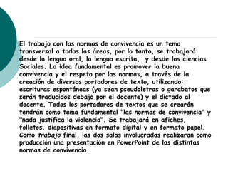 El trabajo con las normas de convivencia es un tema
transversal a todas las áreas, por lo tanto, se trabajará
desde la lengua oral, la lengua escrita, y desde las ciencias
Sociales. La idea fundamental es promover la buena
convivencia y el respeto por las normas, a través de la
creación de diversos portadores de texto, utilizando:
escrituras espontáneas (ya sean pseudoletras o garabatos que
serán traducidos debajo por el docente) y el dictado al
docente. Todos los portadores de textos que se crearán
tendrán como tema fundamental "las normas de convivencia" y
"nada justifica la violencia". Se trabajará en afiches,
folletos, diapositivas en formato digital y en formato papel.
Como trabajo final, las dos salas involucradas realizaran como
producción una presentación en PowerPoint de las distintas
normas de convivencia.
 