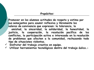 Propósitos:
 Promover en los alumnos actitudes de respeto y estima por
sus semejantes para asumir reflexiva y libremente los
valores de convivencia que expresan: la tolerancia, la
amistad, la sinceridad, la solidaridad, la honestidad, la
justicia, la cooperación, la resolución pacífica de los
conflictos, la participación activa e interesada en la resolución
de problemas que afecten a la comunidad, rechazando todo
tipo de situaciones violentas.
 Disfrutar del trabajo creativo en equipo.
 Utilizar herramientas tecnológicas dentro del trabajo áulico.-
 
