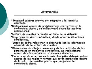 ACTIVIDADES
* Indagaré saberes previos con respecto a la temática
abordada.
*Dialogaremos acerca de problemáticas conflictivas en la
convivencia diaria y se reflexionará sobre las posibles
resoluciones.
*Lectura de cuentos referidos al tema de la violencia.
*Proyección de videos infantiles, donde ocurran situaciones
conflictivas.
Luego se podrá relacionar lo observado con la información
adquirida de la lectura de cuentos.
*Observación de dibujos animados y de las actitudes de los
personajes en momentos conflictivos. Se reflexionará
acerca de cómo actuar en situaciones similares.
*Elaboración de acuerdos en la sala. Los niños deberán opinar
acerca de las reglas y normas que están permitidas dentro
de la sala,  de aquellas pautas que perjudican la
convivencia diaria.
 