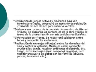 *Realización de juegos activos y dinámicos. Una vez
terminado el juego, propondré un momento de relajación
utilizando música clásica para volver a la calma.
*Dialogaremos acerca de la creación de una obra de títeres.
Primero, se buscarán los personajes de la obra y luego, la
trama de la dramatización con sus posibles resoluciones.
*Construcción de títeres. Se necesitará colaborar entre
todos y compartir los materiales.
*Realización de mensajes (dibujos) sobre los derechos del
niño y contra la violencia. Mensajes como: compartir,
ayudar a los demás, resolver problemas dialogando, etc.
Luego, estos mensajes serán colocados en globos, para
realizar una suelta de globos con las familias (abuelos,
padres, hermanos, etc.).
 