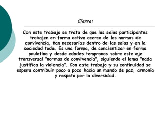 Cierre:
Con este trabajo se trata de que las salas participantes
trabajen en forma activa acerca de las normas de
convivencia, tan necesarias dentro de las salas y en la
sociedad toda. Es una forma, de concientizar en forma
paulatina y desde edades tempranas sobre este eje
transversal "normas de convivencia", siguiendo el lema "nada
justifica la violencia". Con este trabajo y su continuidad se
espera contribuir poco a poco hacia un mundo de paz, armonía
y respeto por la diversidad.
 