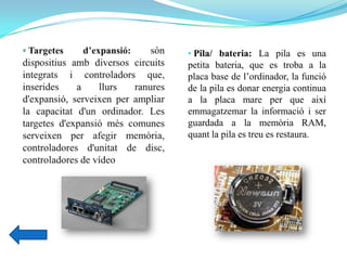 • Pila/ bateria: La pila es una
petita bateria, que es troba a la
placa base de l’ordinador, la funció
de la pila es donar energia continua
a la placa mare per que així
emmagatzemar la informació i ser
guardada a la memòria RAM,
quant la pila es treu es restaura.
 