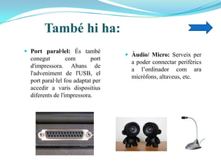 També hi ha:
 Port paral·lel: És també
conegut com port
d'impressora. Abans de
l'adveniment de l'USB, el
port paral·lel fou adaptat per
accedir a varis dispositius
diferents de l'impressora.
 Àudio/ Micro: Serveix per
a poder connectar perifèrics
a l’ordinador com ara
micròfons, altaveus, etc.
 