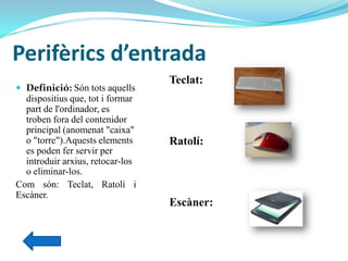 Perifèrics d’entrada
 Definició: Són tots aquells
dispositius que, tot i formar
part de l'ordinador, es
troben fora del contenidor
principal (anomenat "caixa"
o "torre").Aquests elements
es poden fer servir per
introduir arxius, retocar-los
o eliminar-los.
Com són: Teclat, Ratolí i
Escàner.
Teclat:
Ratolí:
Escàner:
 