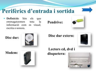 Perifèrics d’entrada i sortida
 Definició: Són els que
emmagatzemen tota la
informació com es visual,
escrita o sonora.
Disc dur:
Modem:
Pendrive:
Disc dur extern:
Lectors cd, dvd i
disquetera:
 