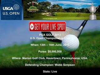 PGA GOLF 2013
U.S. Open Championship Live
When: 13th – 16th June, 2013
Purse: $8,000,000
Where: Merion Golf Club, Havertown, Pennsylvania, USA.
Defending Champion: Webb Simpson
Stats: Live
 