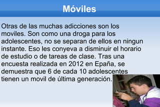 Móviles
Otras de las muchas adicciones son los
moviles. Son como una droga para los
adolescentes, no se separan de ellos en ningun
instante. Eso les conyeva a disminuir el horario
de estudio o de tareas de clase. Tras una
encuesta realizada en 2012 en Epaña, se
demuestra que 6 de cada 10 adolescentes
tienen un movil de última generación.
 