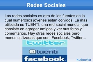 Redes Sociales
Las redes sociales es otra de las fuentes en la
cual numerosos jovenes estan coividos. La mas
utilizada es TUENTI, una red social mundial que
consiste en agregar amigos y ver sus fotos y
comentarios. Hay otras redes sociales pero
menos ultilizadas que son: Facebook, Twitter...
 