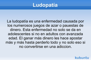 Ludopatía
La ludopatía es una enfermedad causada por
los numerosos juegos de azar o pauestas de
dinero. Esta enfermedad no solo se da en
adolescentes si no en adultos con avanzada
edad. El ganar más dinero les hace apostar
más y más hasta perderlo todo y no solo eso si
no convertirse en una adiccion.
 