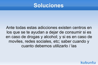 Soluciones
Ante todas estas adicciones existen centros en
los que se te ayudan a dejar de consumir si es
en caso de drogas y alcohol; y si es en caso de
moviles, redes sociales, etc; saber cuando y
cuanto debemos utilizarlo / las
 