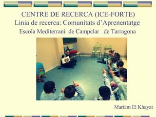 CENTRE DE RECERCA (ICE-FORTE)
Linia de recerca: Comunitats d’Aprenentatge
Escola Mediterrani de Campclar de Tarragona
Mariam El Khayat
 