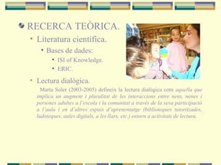 RECERCA TEÒRICA.
• Literatura científica.
• Bases de dades:
• ISI of Knowledge.
• ERIC.
• Lectura dialògica.
Marta Soler (2003-2005) defineix la lectura dialògica com aquella que
implica un augment i pluralitat de les interaccions entre nens, nenes i
persones adultes a l’escola i la comunitat a través de la seva participació
a l’aula i en d’altres espais d’aprenentatge (biblioteques tutoritzades,
ludoteques, aules digitals, a les llars, etc.) entorn a activitats de lectura.
 