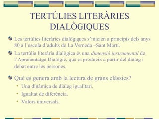 TERTÚLIES LITERÀRIES
DIALÒGIQUES
Les tertúlies literàries dialògiques s’inicien a principis dels anys
80 a l’escola d’adults de La Verneda –Sant Martí.
La tertúlia literària dialògica és una dimensió instrumental de
l’Aprenentatge Dialògic, que es produeix a partir del diàleg i
debat entre les persones.
Què es genera amb la lectura de grans clàssics?
• Una dinàmica de diàleg igualitari.
• Igualtat de diferència.
• Valors universals.
 