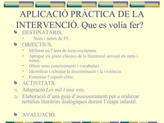 APLICACIÓ PRÀCTICA DE LA
INTERVENCIÓ. Que es volia fer?
DESTINATARIS.
• Nens i nenes de P5.
OBJECTIUS.
• Millorar en l’àrea de lecto-esctiptura.
• Apropar els grans clàssics de la literatural univeal als nens i
nenes.
• Oferir nous coneixements i vocabulari.
• Identificar i rebutjar la discriminació i la violència.
• Fomentar l’esperit crític.
ACTIVITATS.
1) Adaptació Les mil i una nits.
2) Elaboració d’una guia d’assessorament per a realitzar
tertúlies literàries dialògiques durant l’etapa infantil.
AVALUACIÓ.
 
