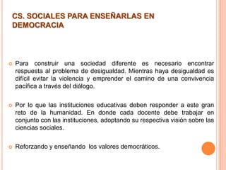  Para construir una sociedad diferente es necesario encontrar
respuesta al problema de desigualdad. Mientras haya desigualdad es
difícil evitar la violencia y emprender el camino de una convivencia
pacífica a través del diálogo.
 Por lo que las instituciones educativas deben responder a este gran
reto de la humanidad. En donde cada docente debe trabajar en
conjunto con las instituciones, adoptando su respectiva visión sobre las
ciencias sociales.
 Reforzando y enseñando los valores democráticos.
CS. SOCIALES PARA ENSEÑARLAS EN
DEMOCRACIA
 