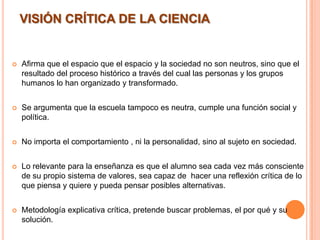  Afirma que el espacio que el espacio y la sociedad no son neutros, sino que el
resultado del proceso histórico a través del cual las personas y los grupos
humanos lo han organizado y transformado.
 Se argumenta que la escuela tampoco es neutra, cumple una función social y
política.
 No importa el comportamiento , ni la personalidad, sino al sujeto en sociedad.
 Lo relevante para la enseñanza es que el alumno sea cada vez más consciente
de su propio sistema de valores, sea capaz de hacer una reflexión crítica de lo
que piensa y quiere y pueda pensar posibles alternativas.
 Metodología explicativa crítica, pretende buscar problemas, el por qué y su
solución.
VISIÓN CRÍTICA DE LA CIENCIA
 