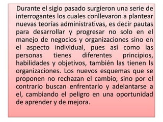 Durante el siglo pasado surgieron una serie de
interrogantes los cuales conllevaron a plantear
nuevas teorías administrativas, es decir pautas
para desarrollar y progresar no solo en el
manejo de negocios y organizaciones sino en
el aspecto individual, pues así como las
personas tienes diferentes principios,
habilidades y objetivos, también las tienen ls
organizaciones. Los nuevos esquemas que se
proponen no rechazan el cambio, sino por el
contrario buscan enfrentarlo y adelantarse a
el, cambiando el peligro en una oportunidad
de aprender y de mejora.
 