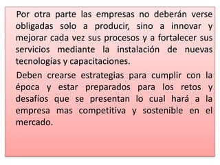 Por otra parte las empresas no deberán verse
obligadas solo a producir, sino a innovar y
mejorar cada vez sus procesos y a fortalecer sus
servicios mediante la instalación de nuevas
tecnologías y capacitaciones.
Deben crearse estrategias para cumplir con la
época y estar preparados para los retos y
desafíos que se presentan lo cual hará a la
empresa mas competitiva y sostenible en el
mercado.
 