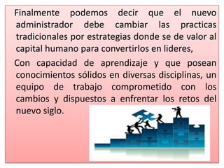 Finalmente podemos decir que el nuevo
administrador debe cambiar las practicas
tradicionales por estrategias donde se de valor al
capital humano para convertirlos en lideres,
Con capacidad de aprendizaje y que posean
conocimientos sólidos en diversas disciplinas, un
equipo de trabajo comprometido con los
cambios y dispuestos a enfrentar los retos del
nuevo siglo.
 